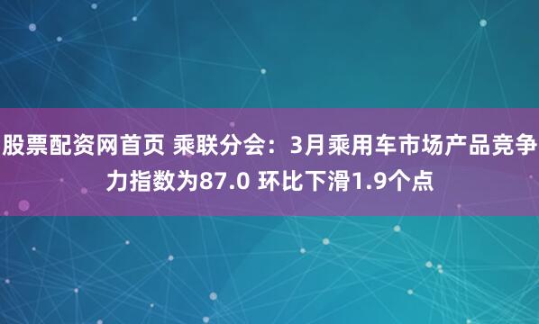 股票配资网首页 乘联分会：3月乘用车市场产品竞争力指数为87.0 环比下滑1.9个点