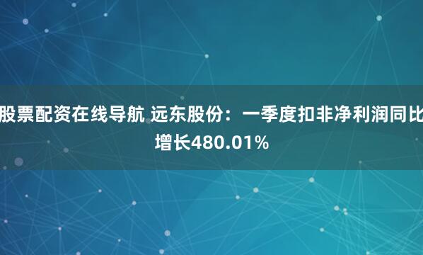 股票配资在线导航 远东股份：一季度扣非净利润同比增长480.01%