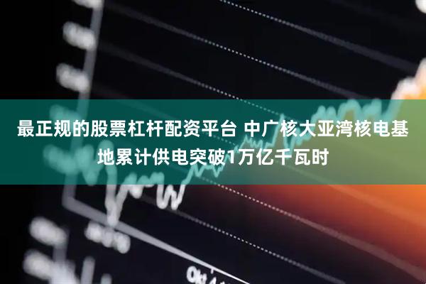 最正规的股票杠杆配资平台 中广核大亚湾核电基地累计供电突破1万亿千瓦时