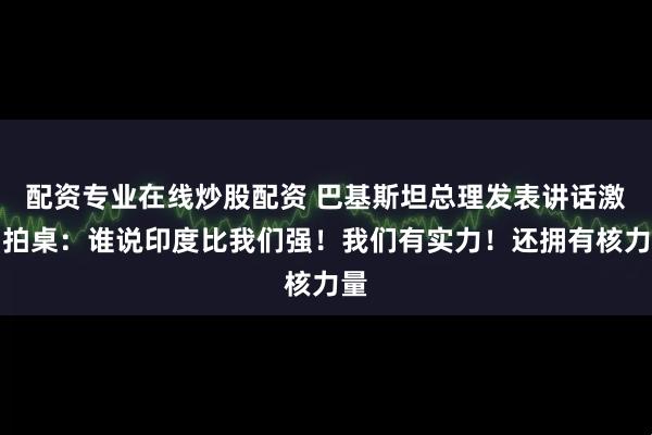 配资专业在线炒股配资 巴基斯坦总理发表讲话激动拍桌：谁说印度比我们强！我们有实力！还拥有核力量