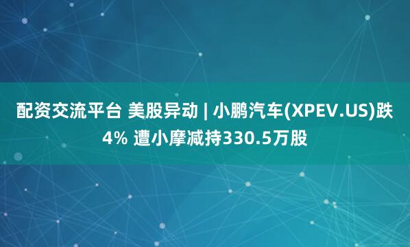 配资交流平台 美股异动 | 小鹏汽车(XPEV.US)跌4% 遭小摩减持330.5万股