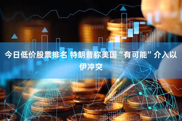 今日低价股票排名 特朗普称美国“有可能”介入以伊冲突