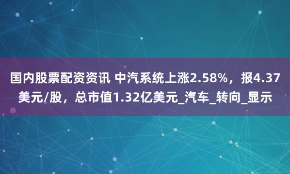 国内股票配资资讯 中汽系统上涨2.58%，报4.37美元/股，总市值1.32亿美元_汽车_转向_显示