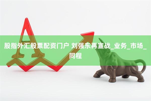 股指外汇股票配资门户 刘强东再宣战_业务_市场_同程