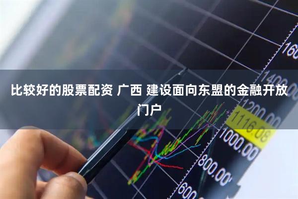 比较好的股票配资 广西 建设面向东盟的金融开放门户