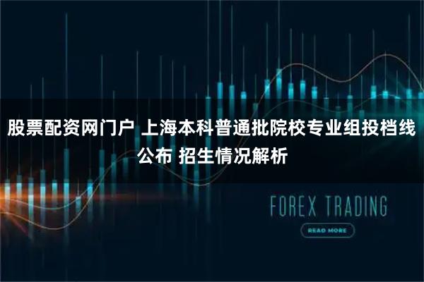 股票配资网门户 上海本科普通批院校专业组投档线公布 招生情况解析