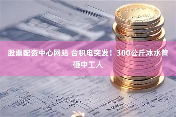 股票配资中心网站 台积电突发！300公斤冰水管砸中工人