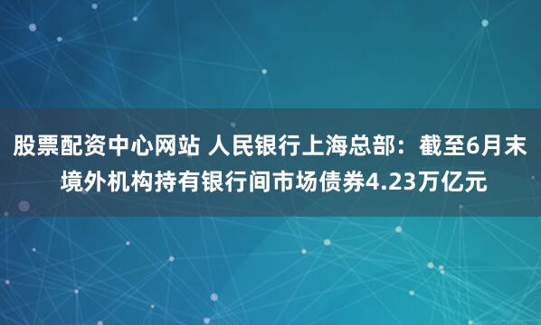 股票配资中心网站 人民银行上海总部：截至6月末 境外机构持有银行间市场债券4.23万亿元