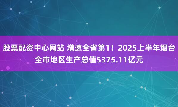 股票配资中心网站 增速全省第1！2025上半年烟台全市地区生产总值5375.11亿元