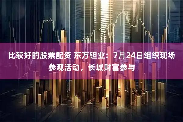 比较好的股票配资 东方钽业：7月24日组织现场参观活动，长城财富参与