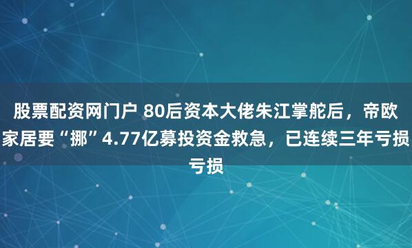 股票配资网门户 80后资本大佬朱江掌舵后，帝欧家居要“挪”4.77亿募投资金救急，已连续三年亏损