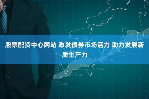 股票配资中心网站 激发债券市场活力 助力发展新质生产力