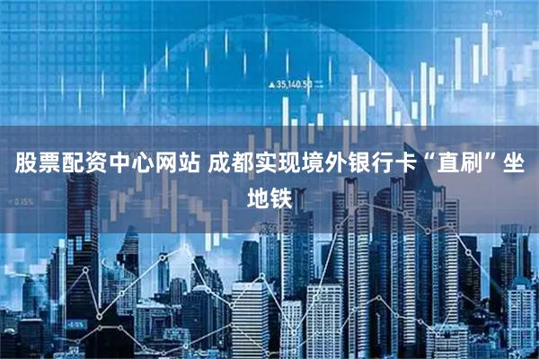 股票配资中心网站 成都实现境外银行卡“直刷”坐地铁