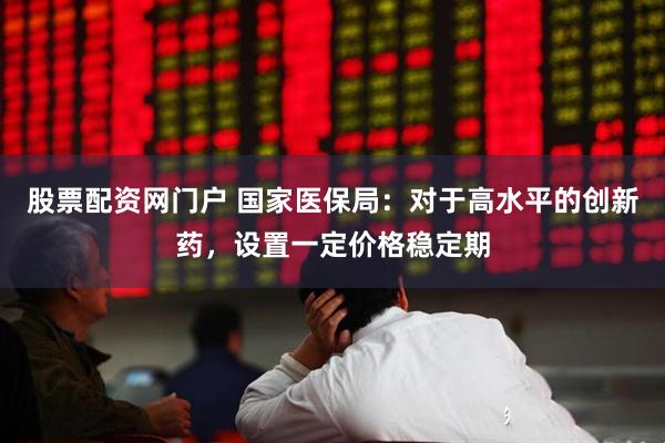 股票配资网门户 国家医保局：对于高水平的创新药，设置一定价格稳定期