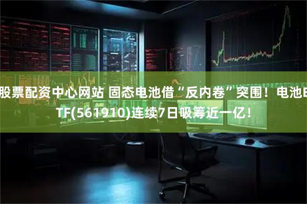 股票配资中心网站 固态电池借“反内卷”突围！电池ETF(561910)连续7日吸筹近一亿！