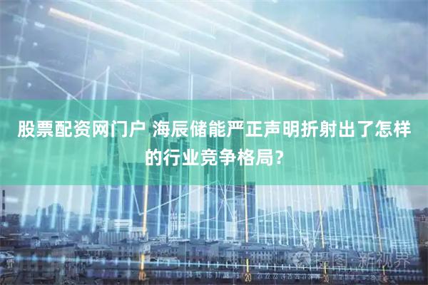 股票配资网门户 海辰储能严正声明折射出了怎样的行业竞争格局？