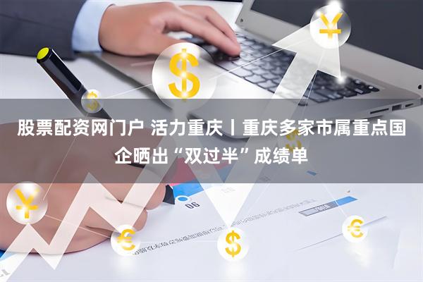 股票配资网门户 活力重庆丨重庆多家市属重点国企晒出“双过半”成绩单