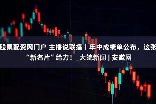 股票配资网门户 主播说联播丨年中成绩单公布，这张“新名片”给力！_大皖新闻 | 安徽网