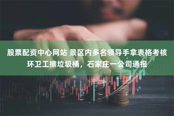 股票配资中心网站 景区内多名领导手拿表格考核环卫工擦垃圾桶，石家庄一公司通报