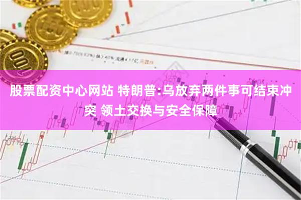 股票配资中心网站 特朗普:乌放弃两件事可结束冲突 领土交换与安全保障