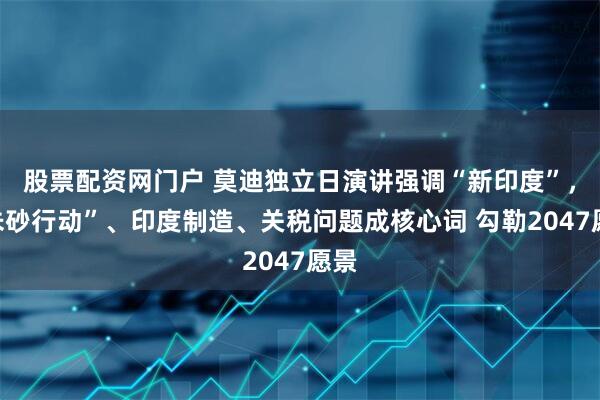 股票配资网门户 莫迪独立日演讲强调“新印度”，“朱砂行动”、印度制造、关税问题成核心词 勾勒2047愿景