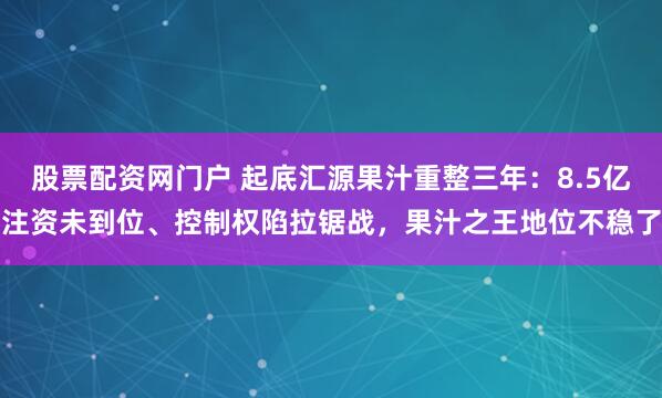 股票配资网门户 起底汇源果汁重整三年：8.5亿注资未到位、控制权陷拉锯战，果汁之王地位不稳了