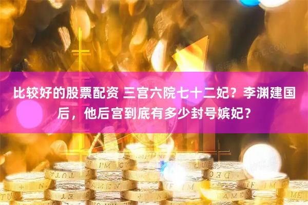 比较好的股票配资 三宫六院七十二妃？李渊建国后，他后宫到底有多少封号嫔妃？