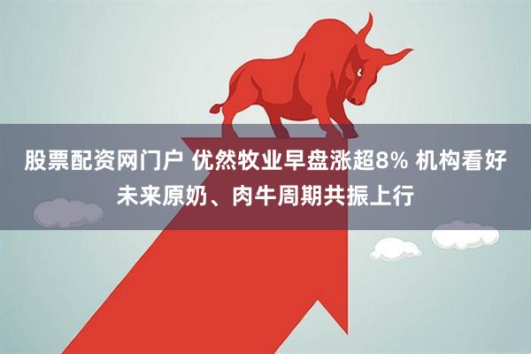股票配资网门户 优然牧业早盘涨超8% 机构看好未来原奶、肉牛周期共振上行