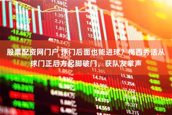股票配资网门户 球门后面也能进球？梅西秀活从球门正后方起脚破门，获队友掌声