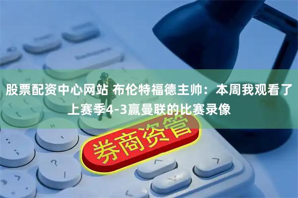 股票配资中心网站 布伦特福德主帅：本周我观看了上赛季4-3赢曼联的比赛录像