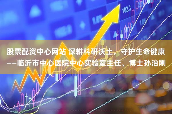 股票配资中心网站 深耕科研沃土，守护生命健康——临沂市中心医院中心实验室主任、博士孙治刚