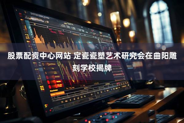 股票配资中心网站 定瓷瓷塑艺术研究会在曲阳雕刻学校揭牌