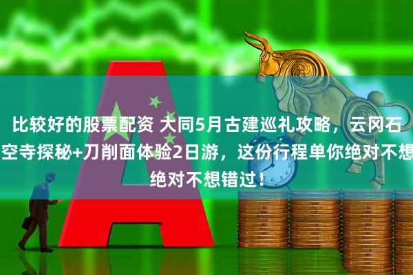 比较好的股票配资 大同5月古建巡礼攻略，云冈石窟+悬空寺探秘+刀削面体验2日游，这份行程单你绝对不想错过！
