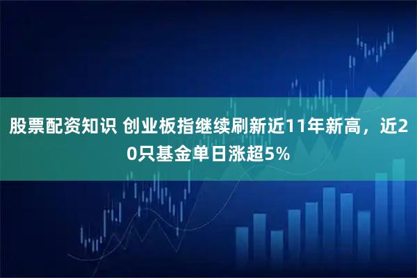 股票配资知识 创业板指继续刷新近11年新高，近20只基金单日涨超5%