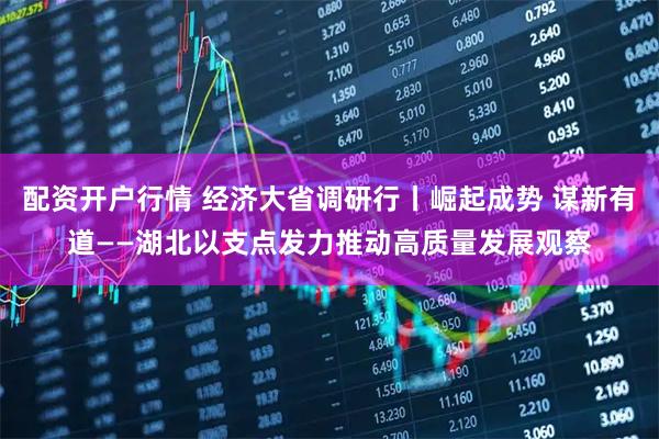 配资开户行情 经济大省调研行丨崛起成势 谋新有道——湖北以支点发力推动高质量发展观察
