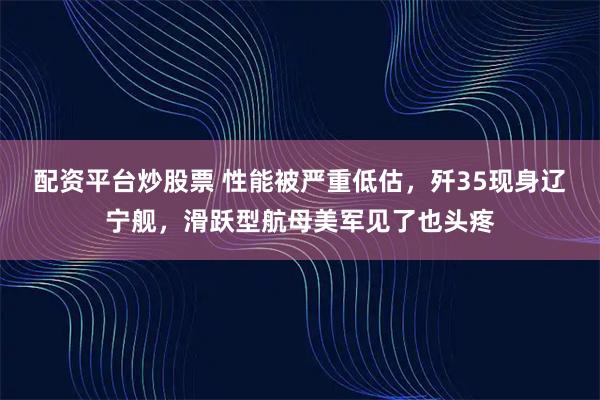 配资平台炒股票 性能被严重低估，歼35现身辽宁舰，滑跃型航母美军见了也头疼