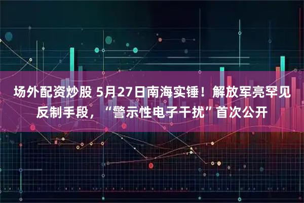 场外配资炒股 5月27日南海实锤！解放军亮罕见反制手段，“警示性电子干扰”首次公开