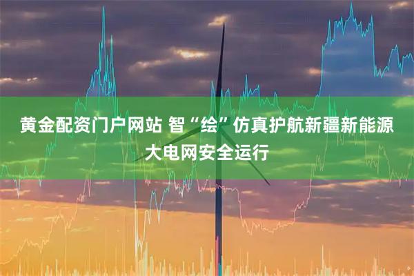 黄金配资门户网站 智“绘”仿真护航新疆新能源大电网安全运行