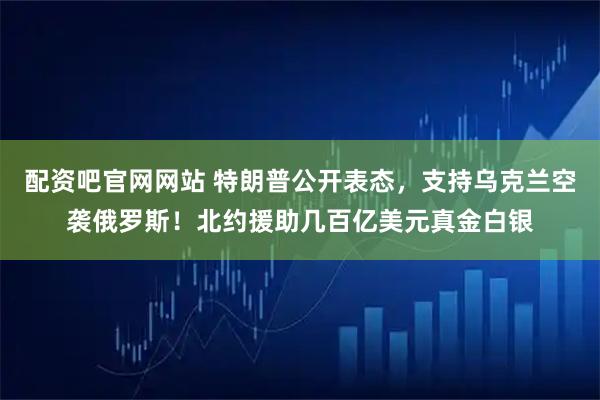 配资吧官网网站 特朗普公开表态，支持乌克兰空袭俄罗斯！北约援助几百亿美元真金白银