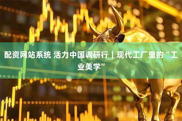 配资网站系统 活力中国调研行｜现代工厂里的“工业美学”