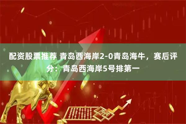 配资股票推荐 青岛西海岸2-0青岛海牛，赛后评分：青岛西海岸5号排第一