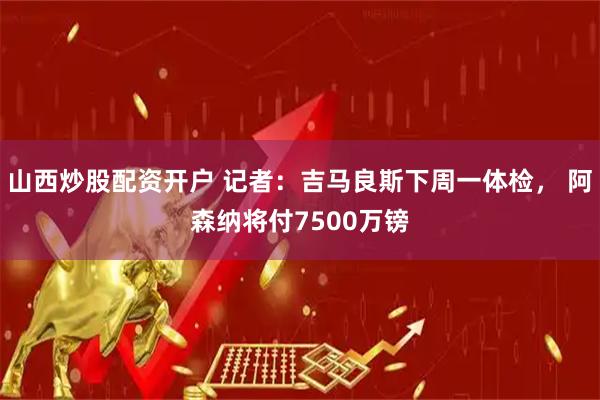 山西炒股配资开户 记者：吉马良斯下周一体检， 阿森纳将付7500万镑