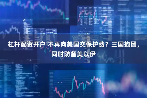 杠杆配资开户 不再向美国交保护费?三国抱团,同时防备美以伊