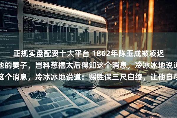 正规实盘配资十大平台 1862年陈玉成被凌迟致死，清军将领霸占了他的妻子，岂料慈禧太后得知这个消息，冷冰冰地说道：赐胜保三尺白绫，让他自尽吧