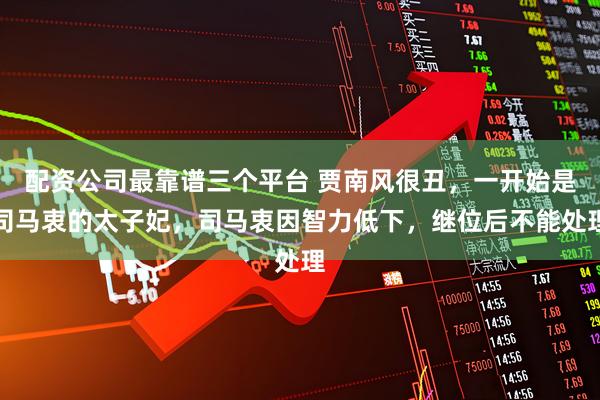 配资公司最靠谱三个平台 贾南风很丑，一开始是司马衷的太子妃，司马衷因智力低下，继位后不能处理