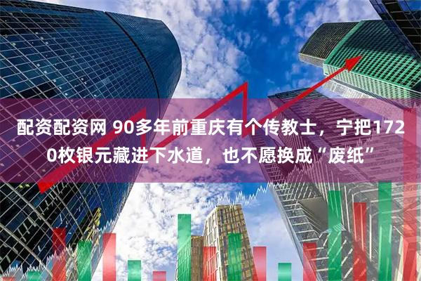 配资配资网 90多年前重庆有个传教士，宁把1720枚银元藏进下水道，也不愿换成“废纸”