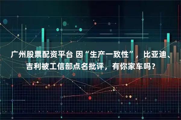 广州股票配资平台 因“生产一致性”，比亚迪、吉利被工信部点名批评，有你家车吗？