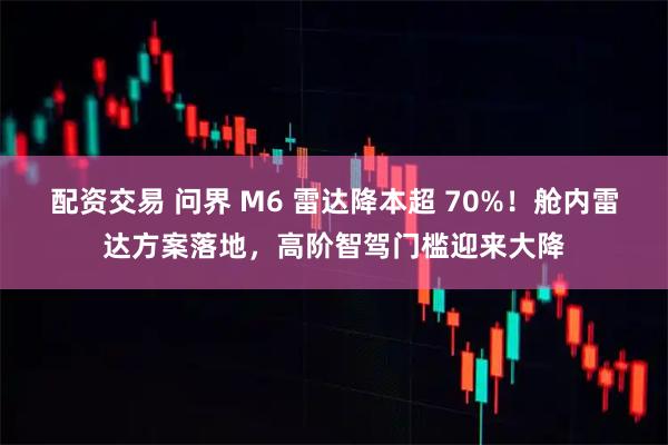 配资交易 问界 M6 雷达降本超 70%！舱内雷达方案落地，高阶智驾门槛迎来大降