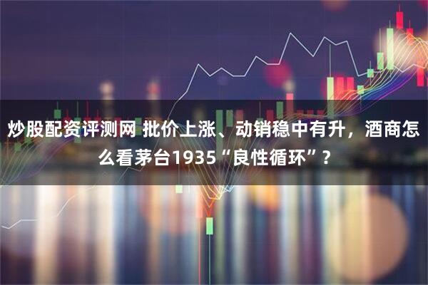炒股配资评测网 批价上涨、动销稳中有升，酒商怎么看茅台1935“良性循环”？