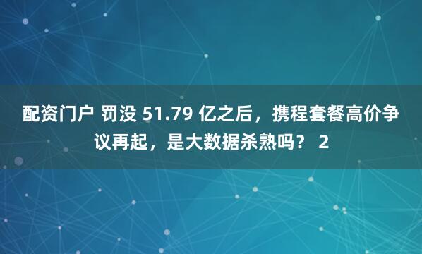 配资门户 罚没 51.79 亿之后,携程套餐高价争议再起,是大数据杀熟吗? 2